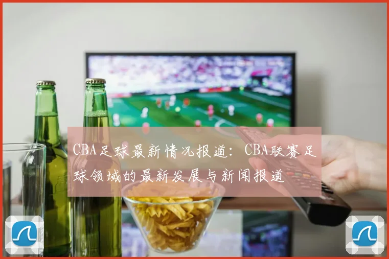 CBA足球最新情况报道：CBA联赛足球领域的最新发展与新闻报道