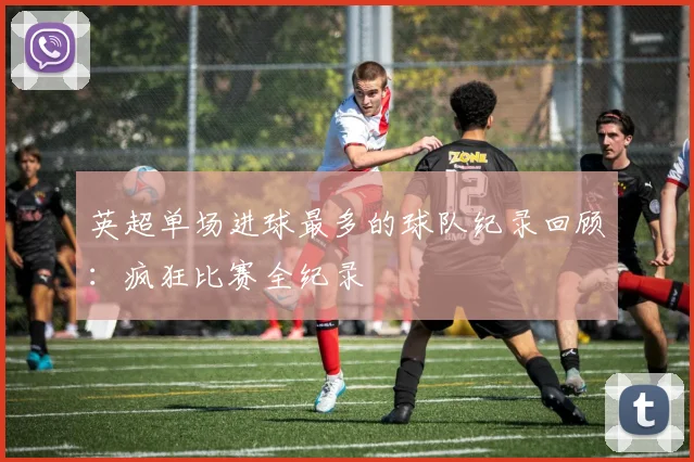 英超单场进球最多的球队纪录回顾：疯狂比赛全纪录