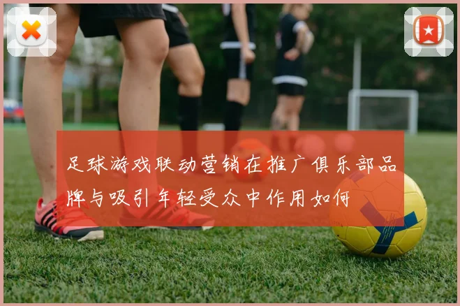 足球游戏联动营销在推广俱乐部品牌与吸引年轻受众中作用如何