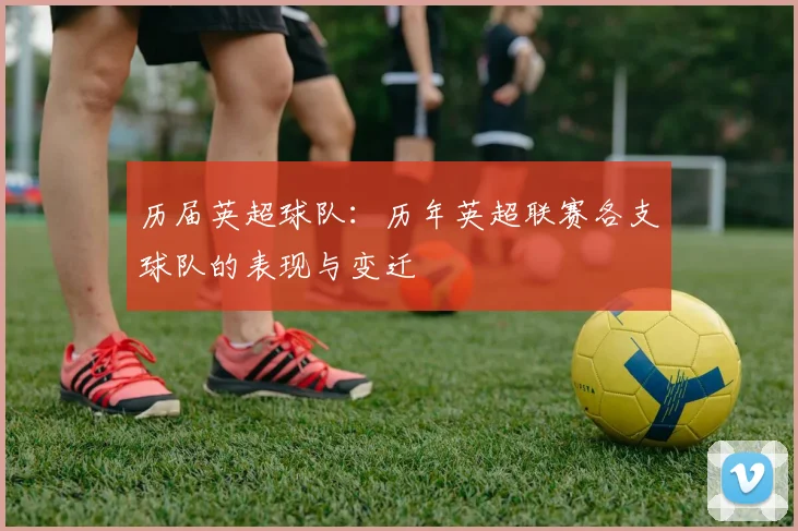 历届英超球队：历年英超联赛各支球队的表现与变迁