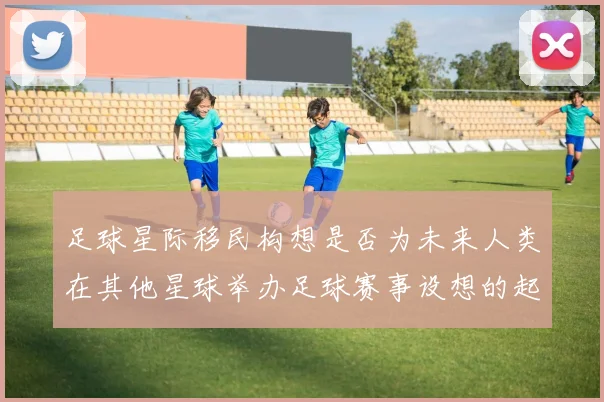 足球星际移民构想是否为未来人类在其他星球举办足球赛事设想的起点