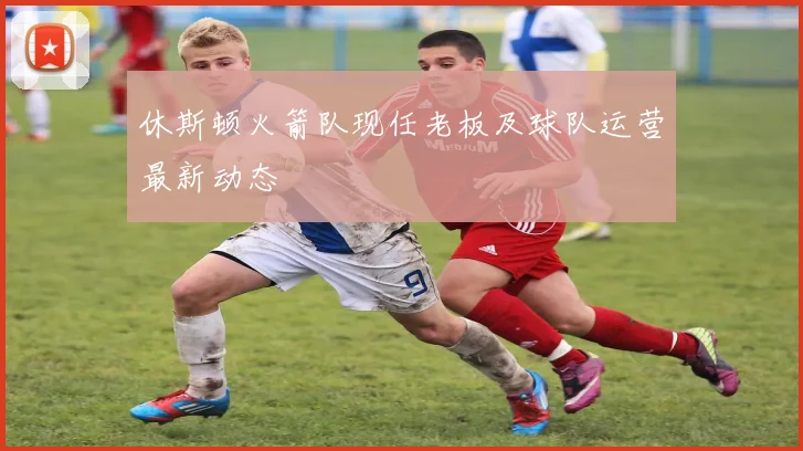 休斯顿火箭队现任老板及球队运营最新动态